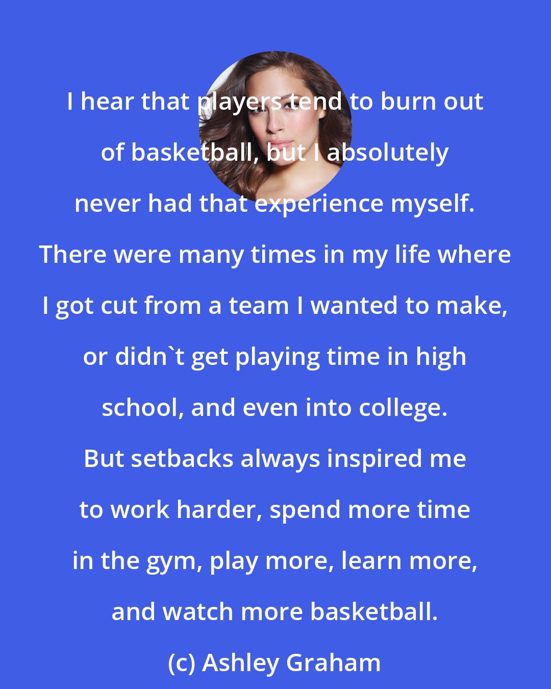 Ashley Graham: I hear that players tend to burn out of basketball, but I absolutely never had that experience myself. There were many times in my life where I got cut from a team I wanted to make, or didn't get playing time in high school, and even into college. But setbacks always inspired me to work harder, spend more time in the gym, play more, learn more, and watch more basketball.