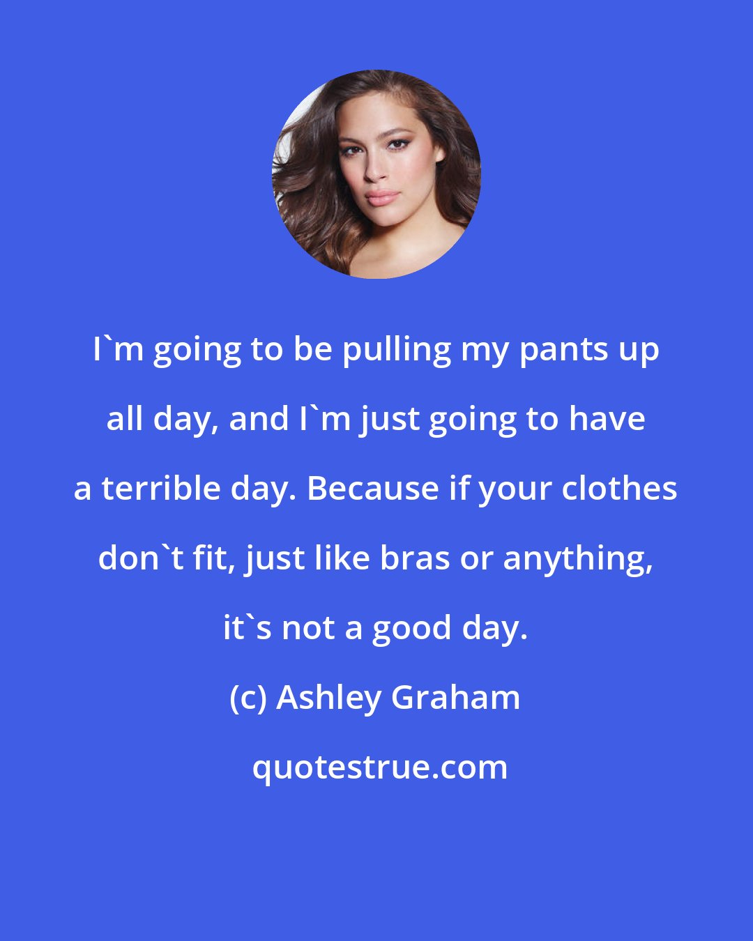 Ashley Graham: I'm going to be pulling my pants up all day, and I'm just going to have a terrible day. Because if your clothes don't fit, just like bras or anything, it's not a good day.