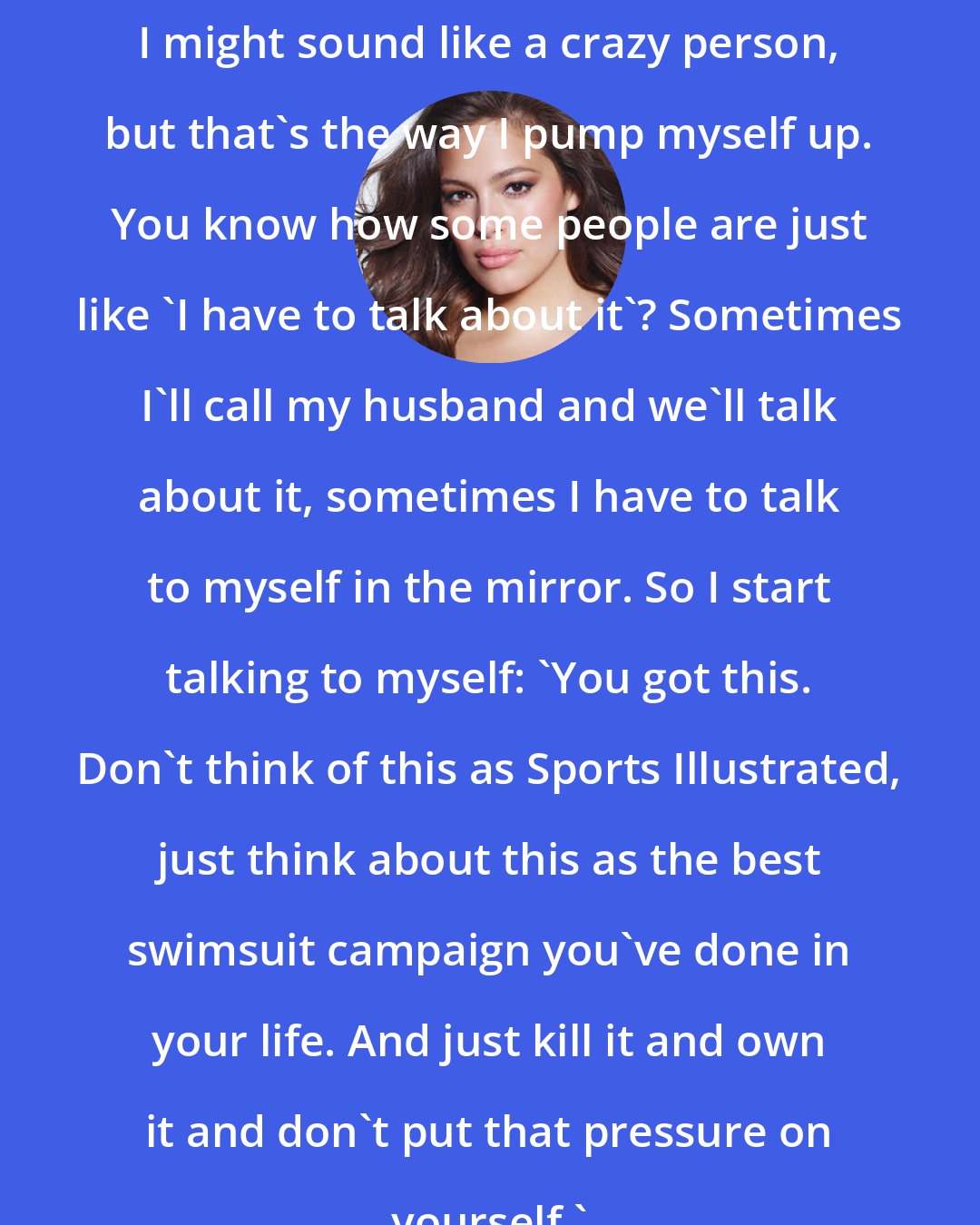 Ashley Graham: I might sound like a crazy person, but that's the way I pump myself up. You know how some people are just like 'I have to talk about it'? Sometimes I'll call my husband and we'll talk about it, sometimes I have to talk to myself in the mirror. So I start talking to myself: 'You got this. Don't think of this as Sports Illustrated, just think about this as the best swimsuit campaign you've done in your life. And just kill it and own it and don't put that pressure on yourself.'