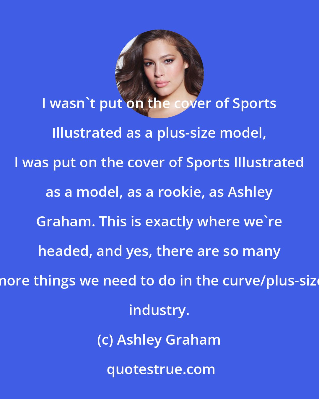 Ashley Graham: I wasn't put on the cover of Sports Illustrated as a plus-size model, I was put on the cover of Sports Illustrated as a model, as a rookie, as Ashley Graham. This is exactly where we're headed, and yes, there are so many more things we need to do in the curve/plus-size industry.