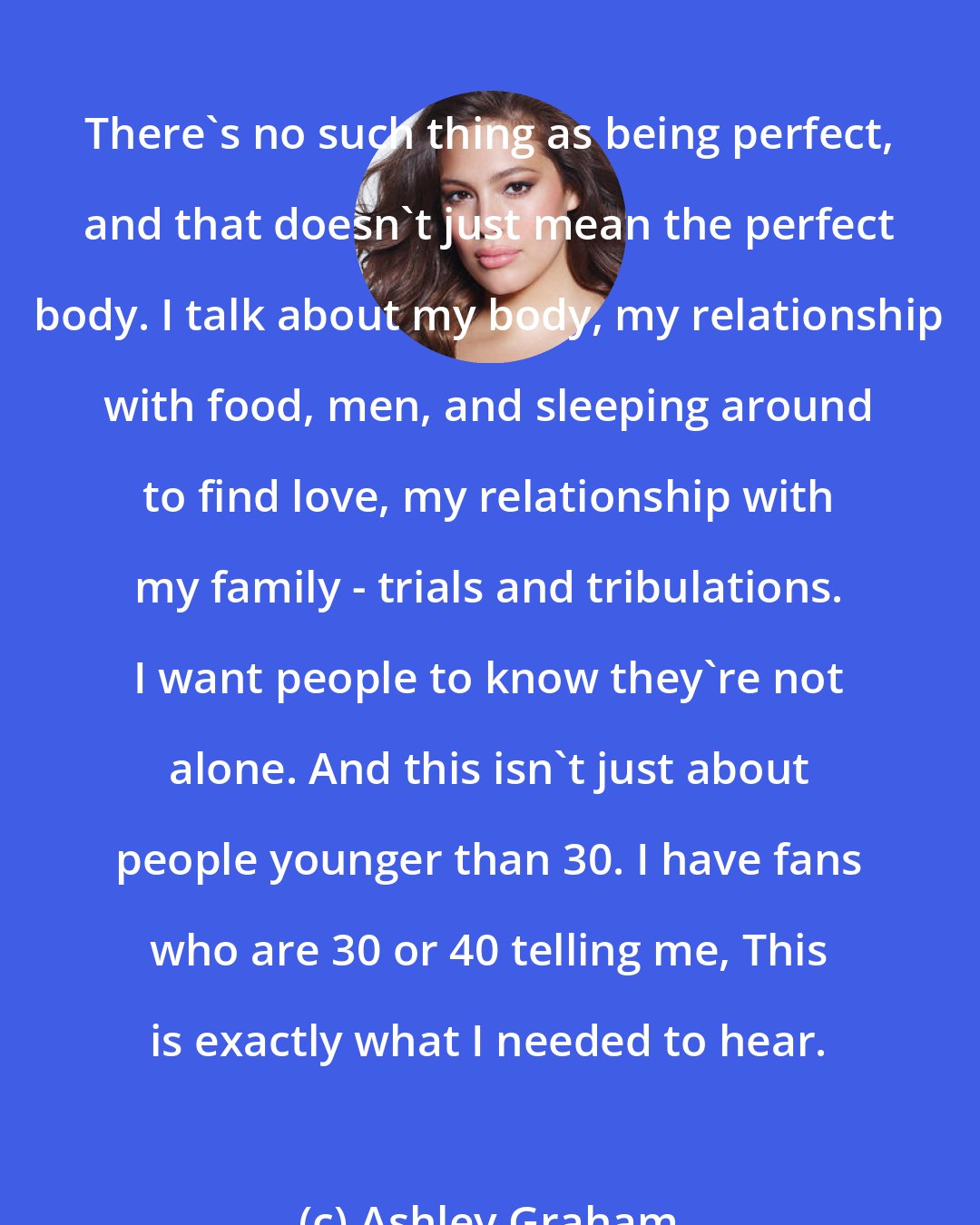 Ashley Graham: There's no such thing as being perfect, and that doesn't just mean the perfect body. I talk about my body, my relationship with food, men, and sleeping around to find love, my relationship with my family - trials and tribulations. I want people to know they're not alone. And this isn't just about people younger than 30. I have fans who are 30 or 40 telling me, This is exactly what I needed to hear.