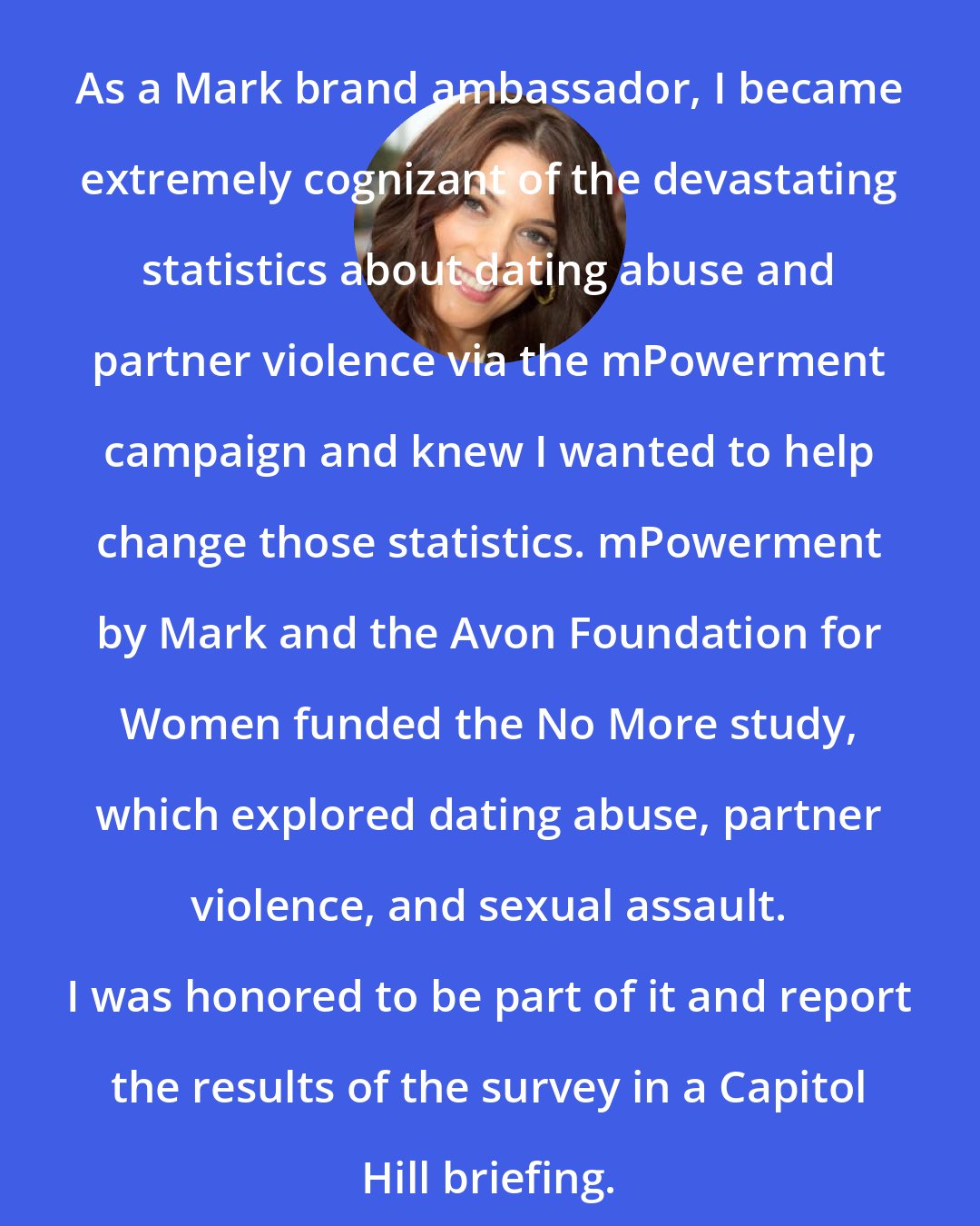 Ashley Greene: As a Mark brand ambassador, I became extremely cognizant of the devastating statistics about dating abuse and partner violence via the mPowerment campaign and knew I wanted to help change those statistics. mPowerment by Mark and the Avon Foundation for Women funded the No More study, which explored dating abuse, partner violence, and sexual assault. I was honored to be part of it and report the results of the survey in a Capitol Hill briefing.