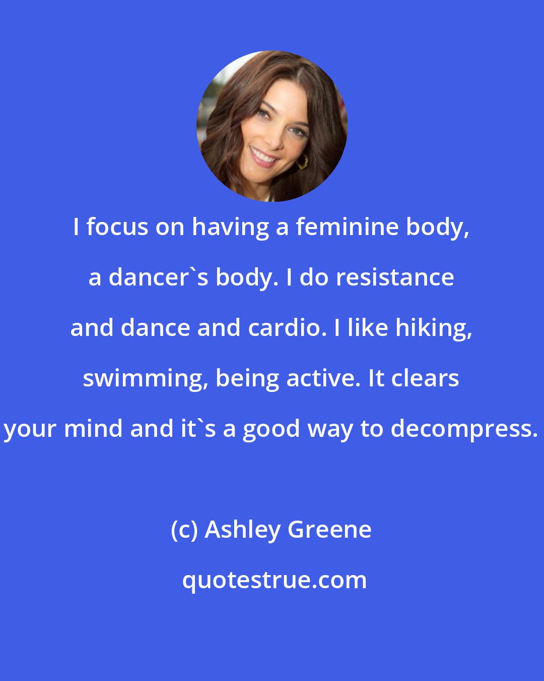 Ashley Greene: I focus on having a feminine body, a dancer's body. I do resistance and dance and cardio. I like hiking, swimming, being active. It clears your mind and it's a good way to decompress.