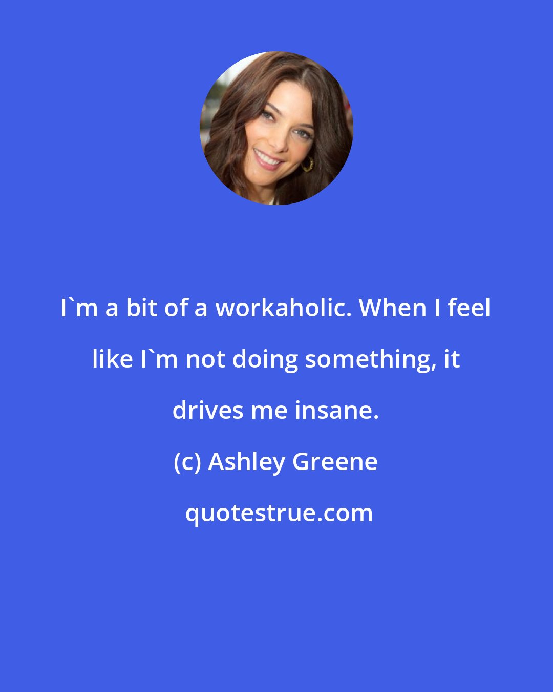 Ashley Greene: I'm a bit of a workaholic. When I feel like I'm not doing something, it drives me insane.