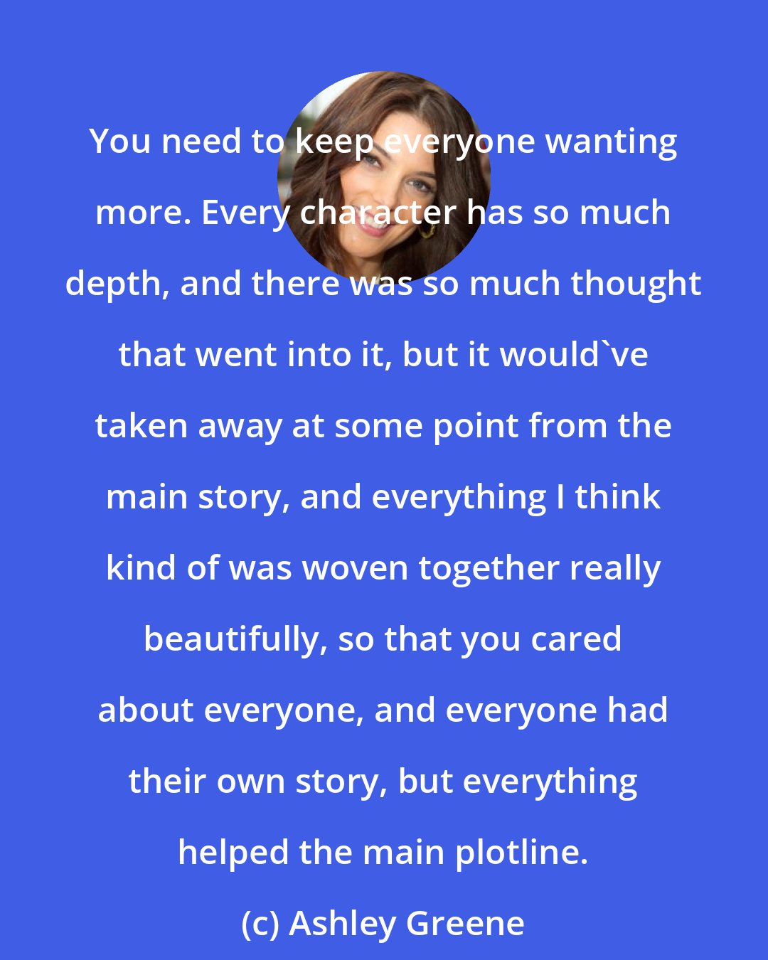 Ashley Greene: You need to keep everyone wanting more. Every character has so much depth, and there was so much thought that went into it, but it would've taken away at some point from the main story, and everything I think kind of was woven together really beautifully, so that you cared about everyone, and everyone had their own story, but everything helped the main plotline.