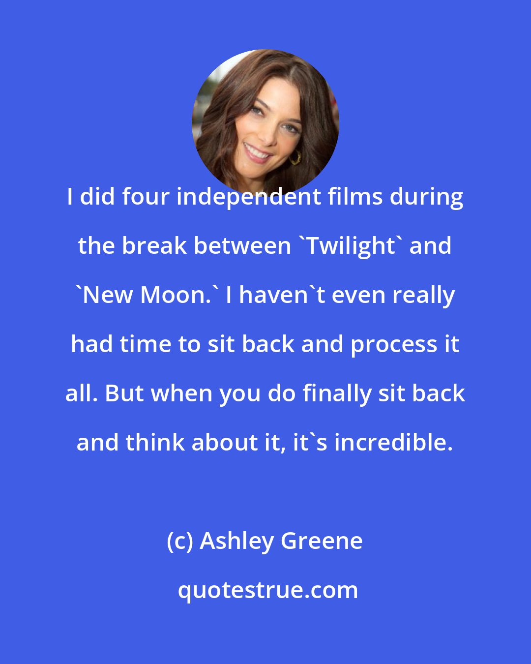 Ashley Greene: I did four independent films during the break between 'Twilight' and 'New Moon.' I haven't even really had time to sit back and process it all. But when you do finally sit back and think about it, it's incredible.