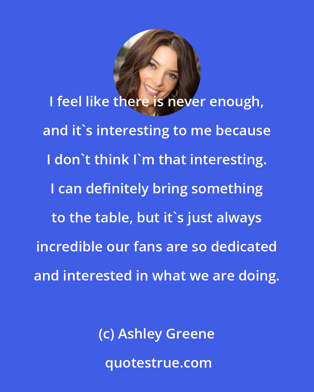 Ashley Greene: I feel like there is never enough, and it's interesting to me because I don't think I'm that interesting. I can definitely bring something to the table, but it's just always incredible our fans are so dedicated and interested in what we are doing.