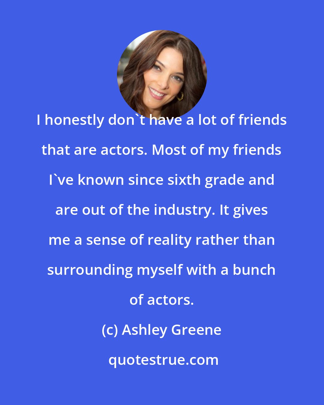 Ashley Greene: I honestly don't have a lot of friends that are actors. Most of my friends I've known since sixth grade and are out of the industry. It gives me a sense of reality rather than surrounding myself with a bunch of actors.