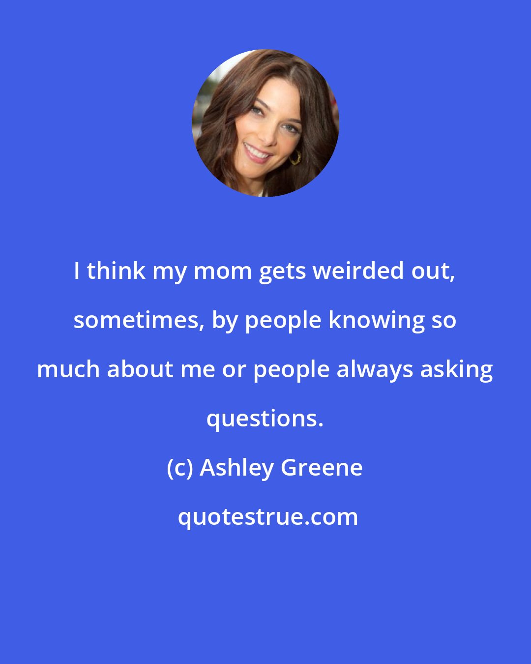 Ashley Greene: I think my mom gets weirded out, sometimes, by people knowing so much about me or people always asking questions.