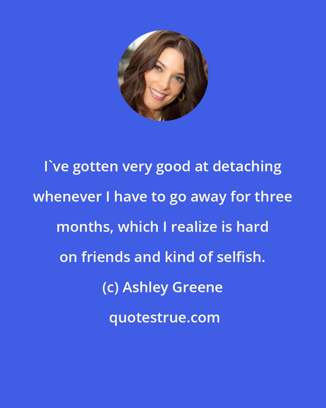 Ashley Greene: I've gotten very good at detaching whenever I have to go away for three months, which I realize is hard on friends and kind of selfish.