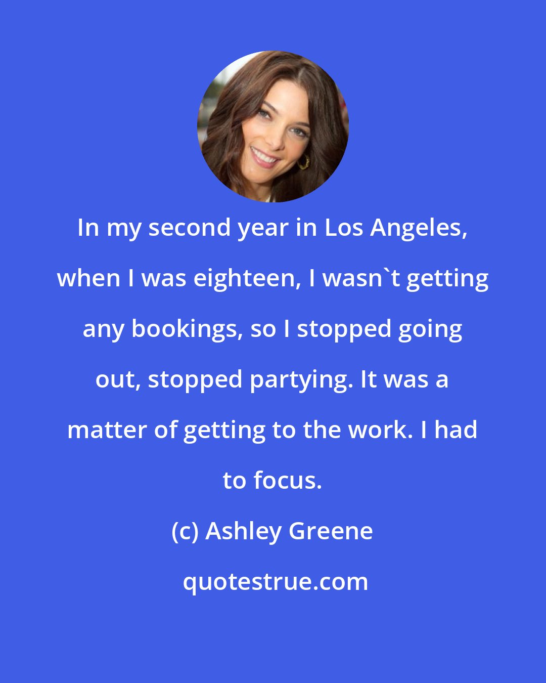 Ashley Greene: In my second year in Los Angeles, when I was eighteen, I wasn't getting any bookings, so I stopped going out, stopped partying. It was a matter of getting to the work. I had to focus.