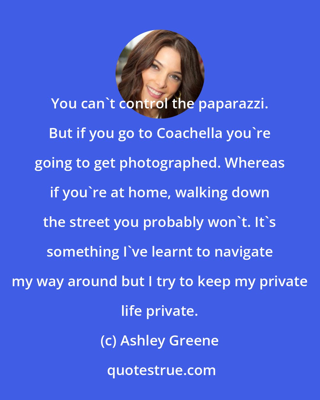 Ashley Greene: You can't control the paparazzi. But if you go to Coachella you're going to get photographed. Whereas if you're at home, walking down the street you probably won't. It's something I've learnt to navigate my way around but I try to keep my private life private.