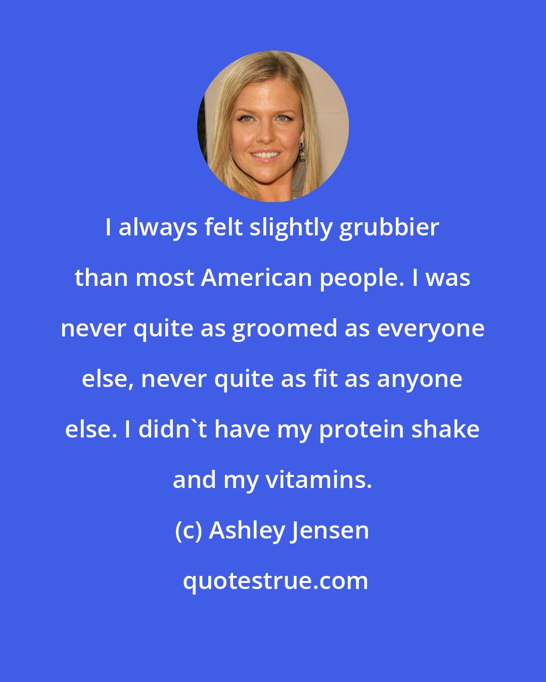 Ashley Jensen: I always felt slightly grubbier than most American people. I was never quite as groomed as everyone else, never quite as fit as anyone else. I didn't have my protein shake and my vitamins.