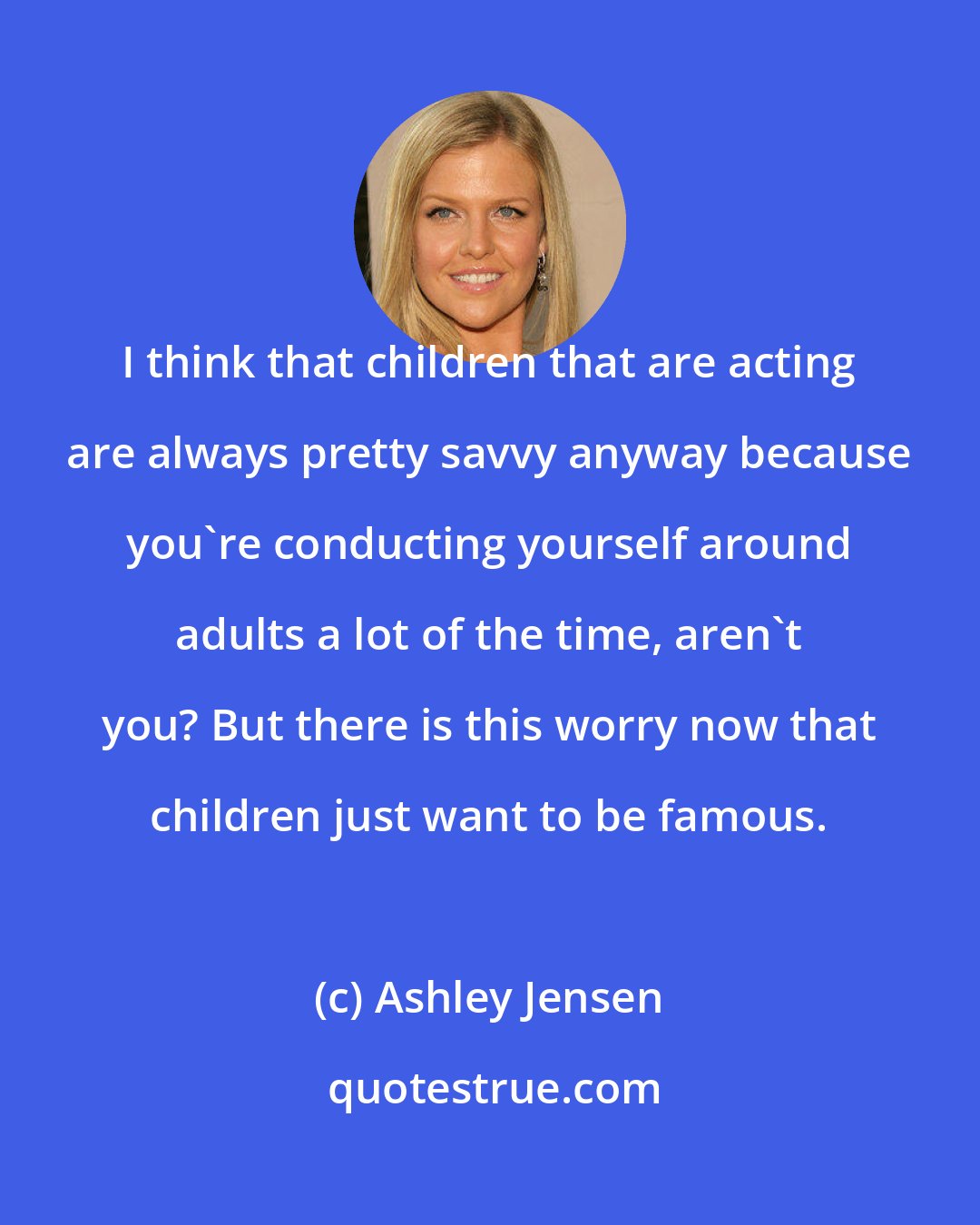 Ashley Jensen: I think that children that are acting are always pretty savvy anyway because you're conducting yourself around adults a lot of the time, aren't you? But there is this worry now that children just want to be famous.