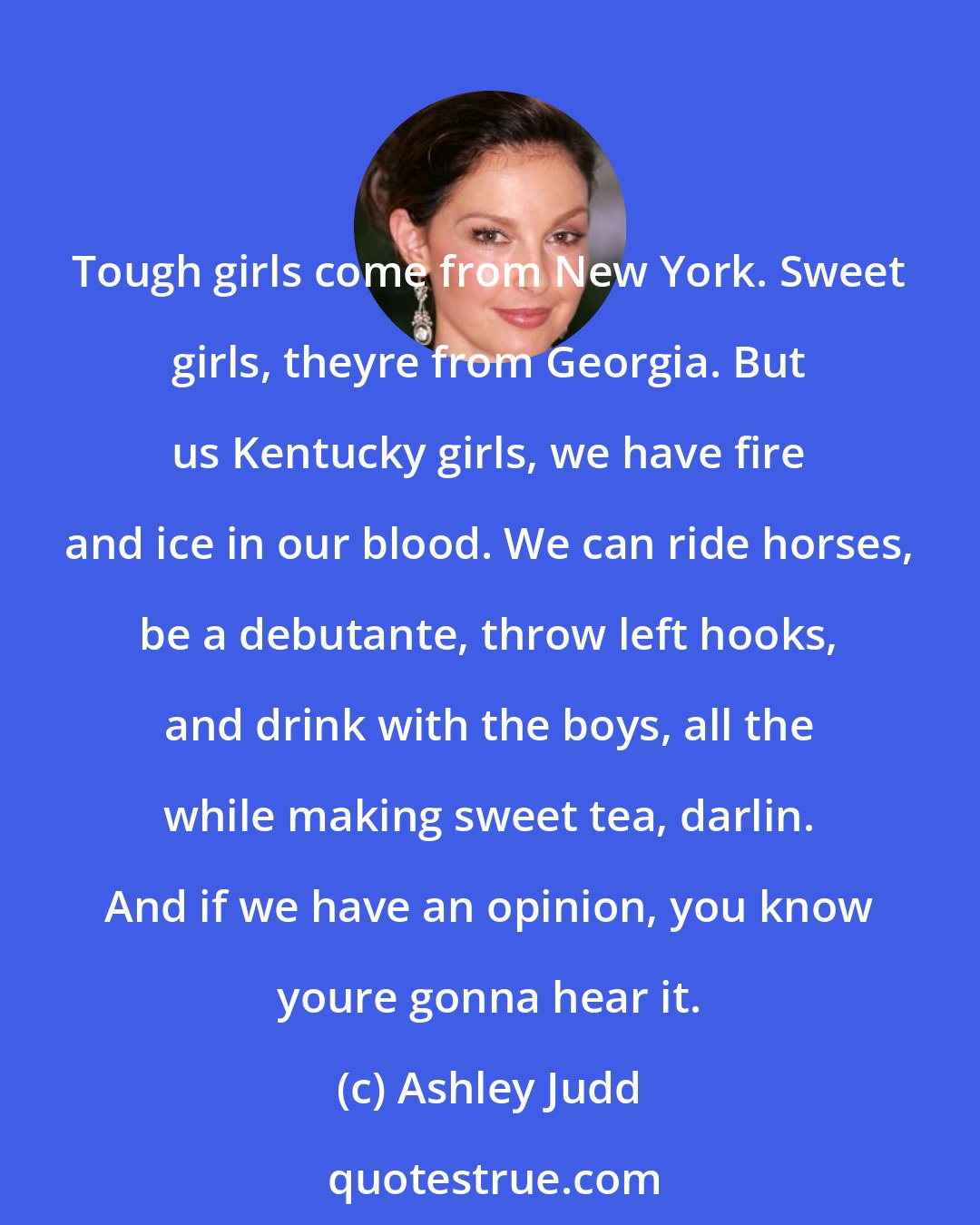 Ashley Judd: Tough girls come from New York. Sweet girls, theyre from Georgia. But us Kentucky girls, we have fire and ice in our blood. We can ride horses, be a debutante, throw left hooks, and drink with the boys, all the while making sweet tea, darlin. And if we have an opinion, you know youre gonna hear it.