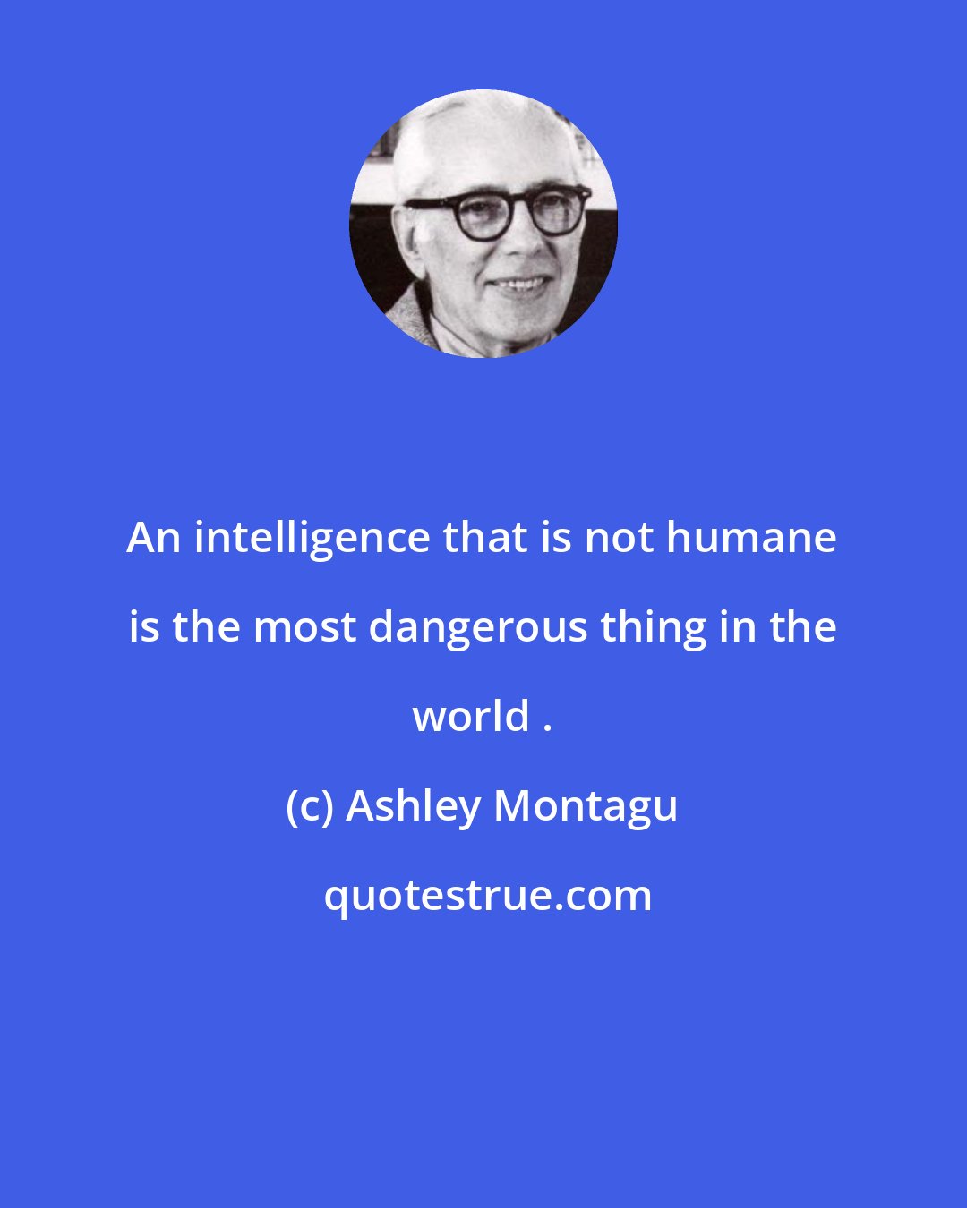 Ashley Montagu: An intelligence that is not humane is the most dangerous thing in the world .