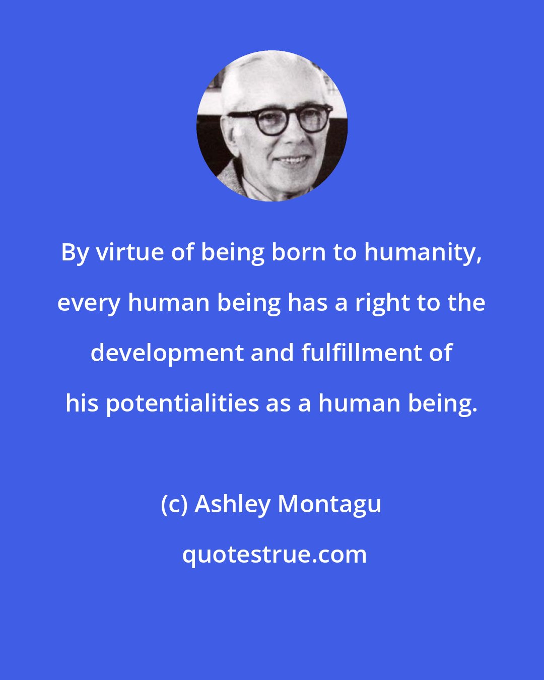 Ashley Montagu: By virtue of being born to humanity, every human being has a right to the development and fulfillment of his potentialities as a human being.