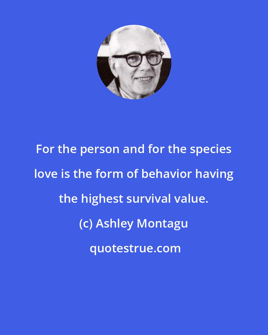Ashley Montagu: For the person and for the species love is the form of behavior having the highest survival value.
