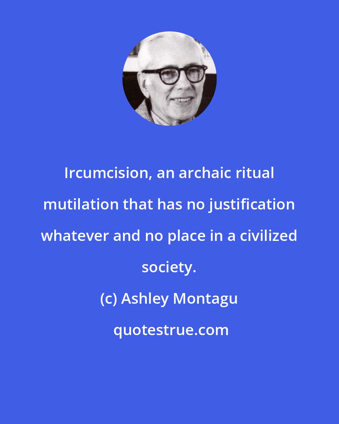 Ashley Montagu: Ircumcision, an archaic ritual mutilation that has no justification whatever and no place in a civilized society.