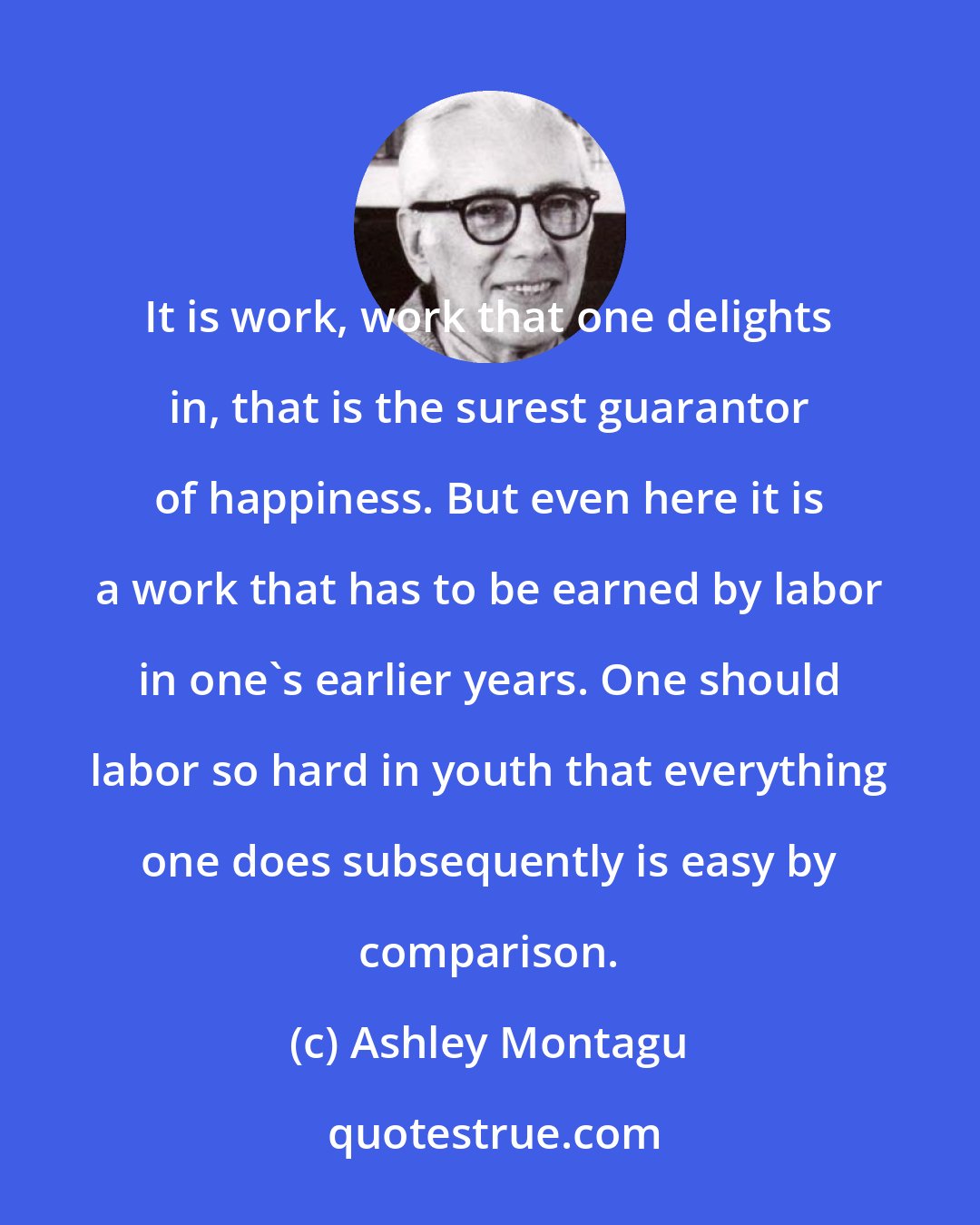 Ashley Montagu: It is work, work that one delights in, that is the surest guarantor of happiness. But even here it is a work that has to be earned by labor in one's earlier years. One should labor so hard in youth that everything one does subsequently is easy by comparison.