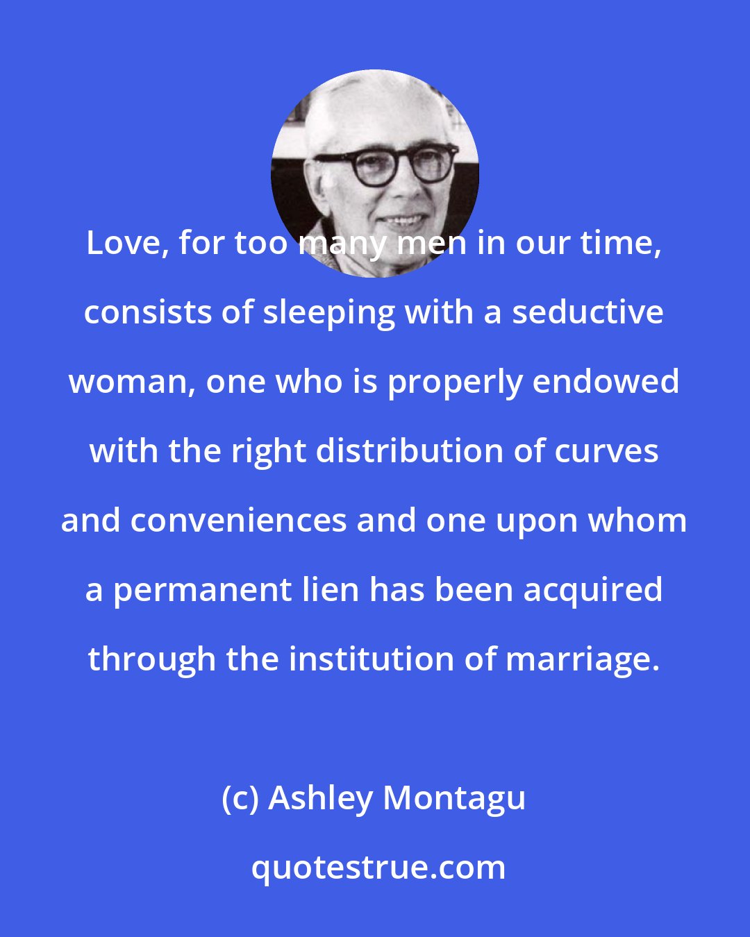 Ashley Montagu: Love, for too many men in our time, consists of sleeping with a seductive woman, one who is properly endowed with the right distribution of curves and conveniences and one upon whom a permanent lien has been acquired through the institution of marriage.