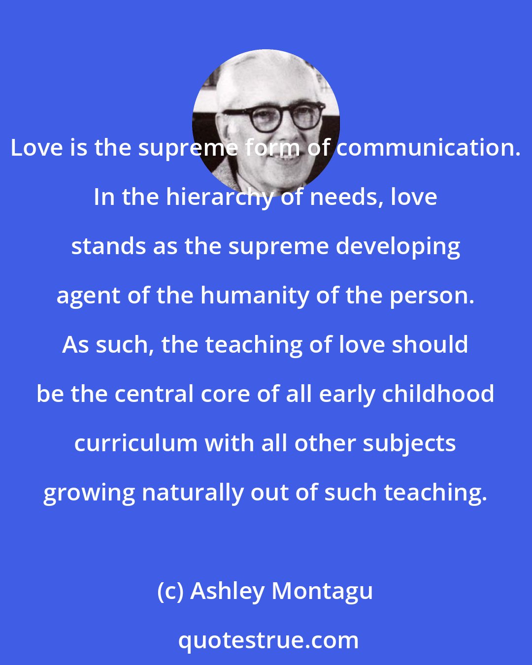 Ashley Montagu: Love is the supreme form of communication. In the hierarchy of needs, love stands as the supreme developing agent of the humanity of the person. As such, the teaching of love should be the central core of all early childhood curriculum with all other subjects growing naturally out of such teaching.