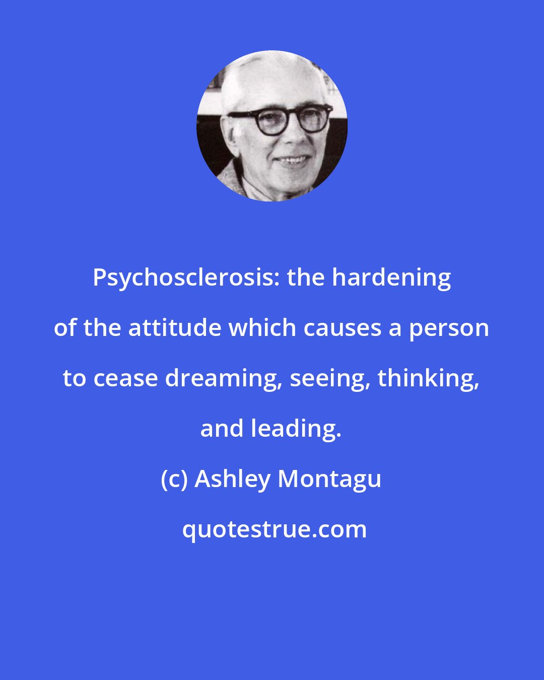 Ashley Montagu: Psychosclerosis: the hardening of the attitude which causes a person to cease dreaming, seeing, thinking, and leading.