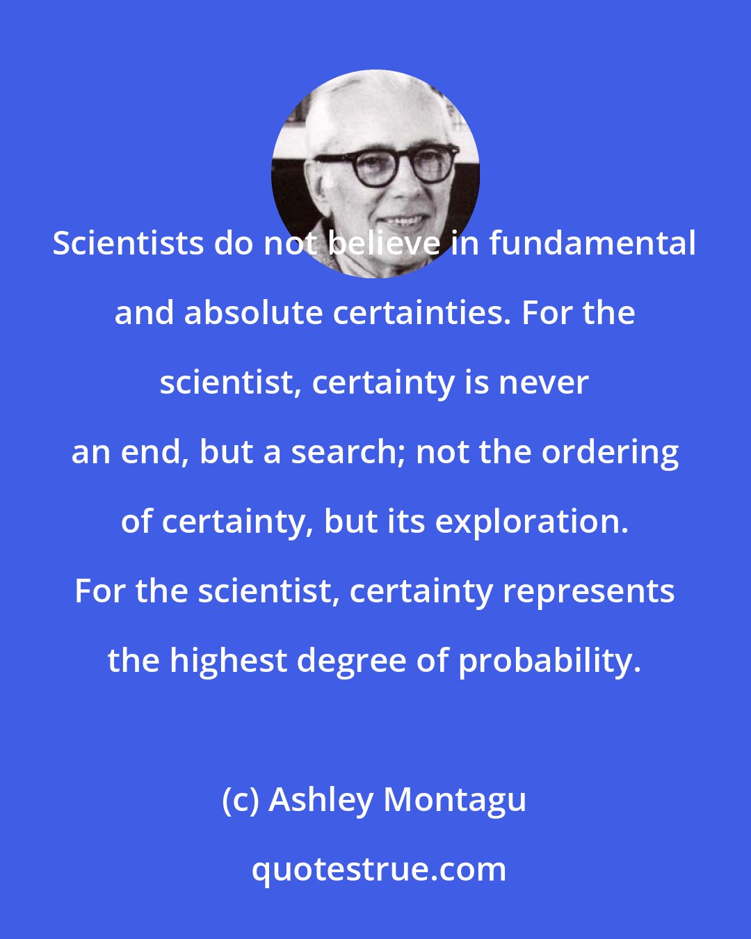 Ashley Montagu: Scientists do not believe in fundamental and absolute certainties. For the scientist, certainty is never an end, but a search; not the ordering of certainty, but its exploration. For the scientist, certainty represents the highest degree of probability.