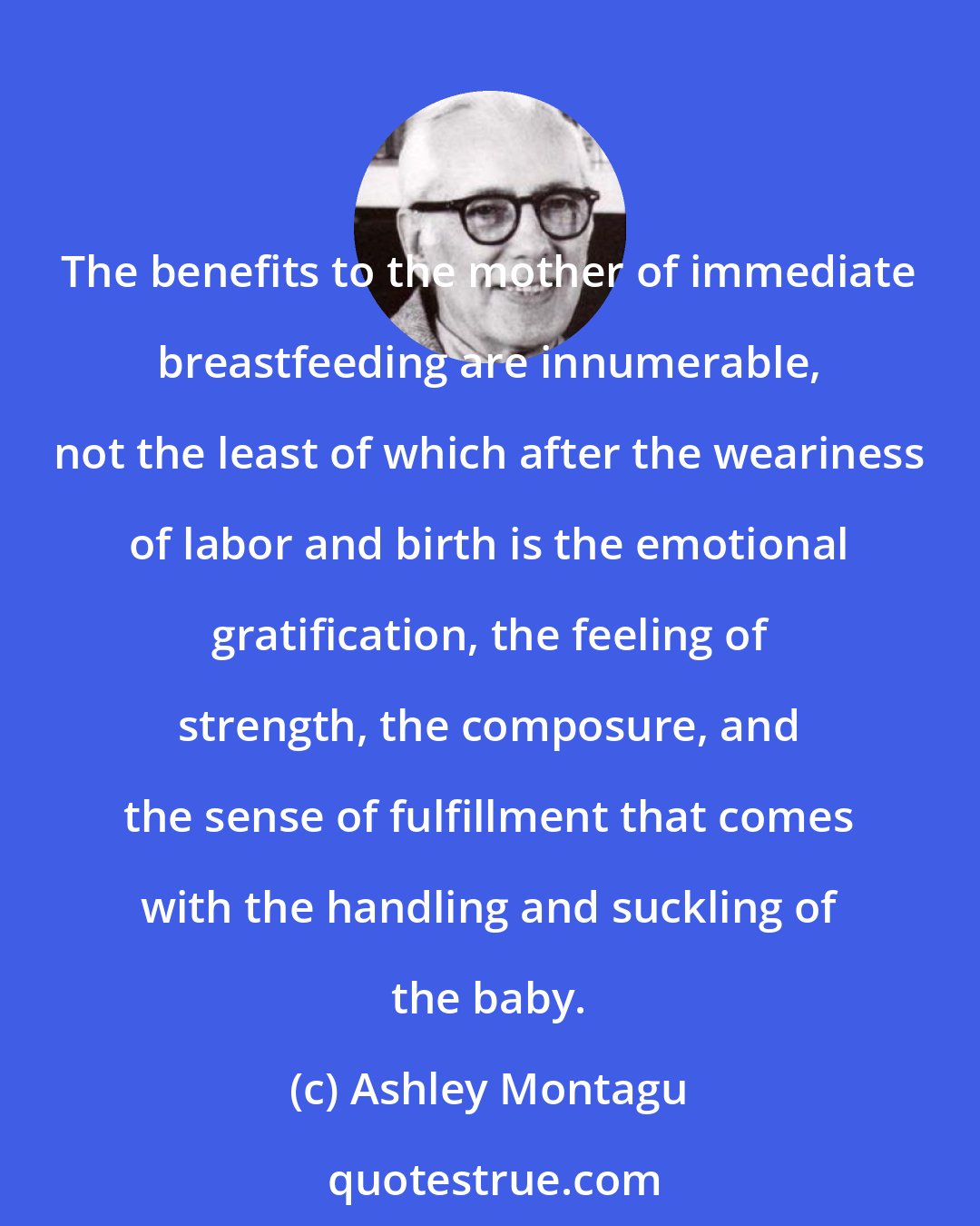 Ashley Montagu: The benefits to the mother of immediate breastfeeding are innumerable, not the least of which after the weariness of labor and birth is the emotional gratification, the feeling of strength, the composure, and the sense of fulfillment that comes with the handling and suckling of the baby.