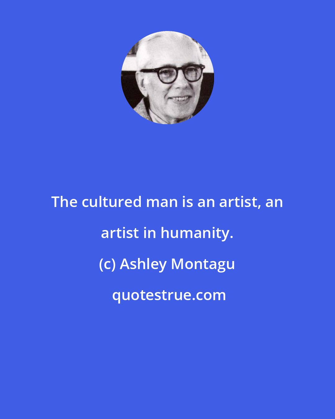 Ashley Montagu: The cultured man is an artist, an artist in humanity.