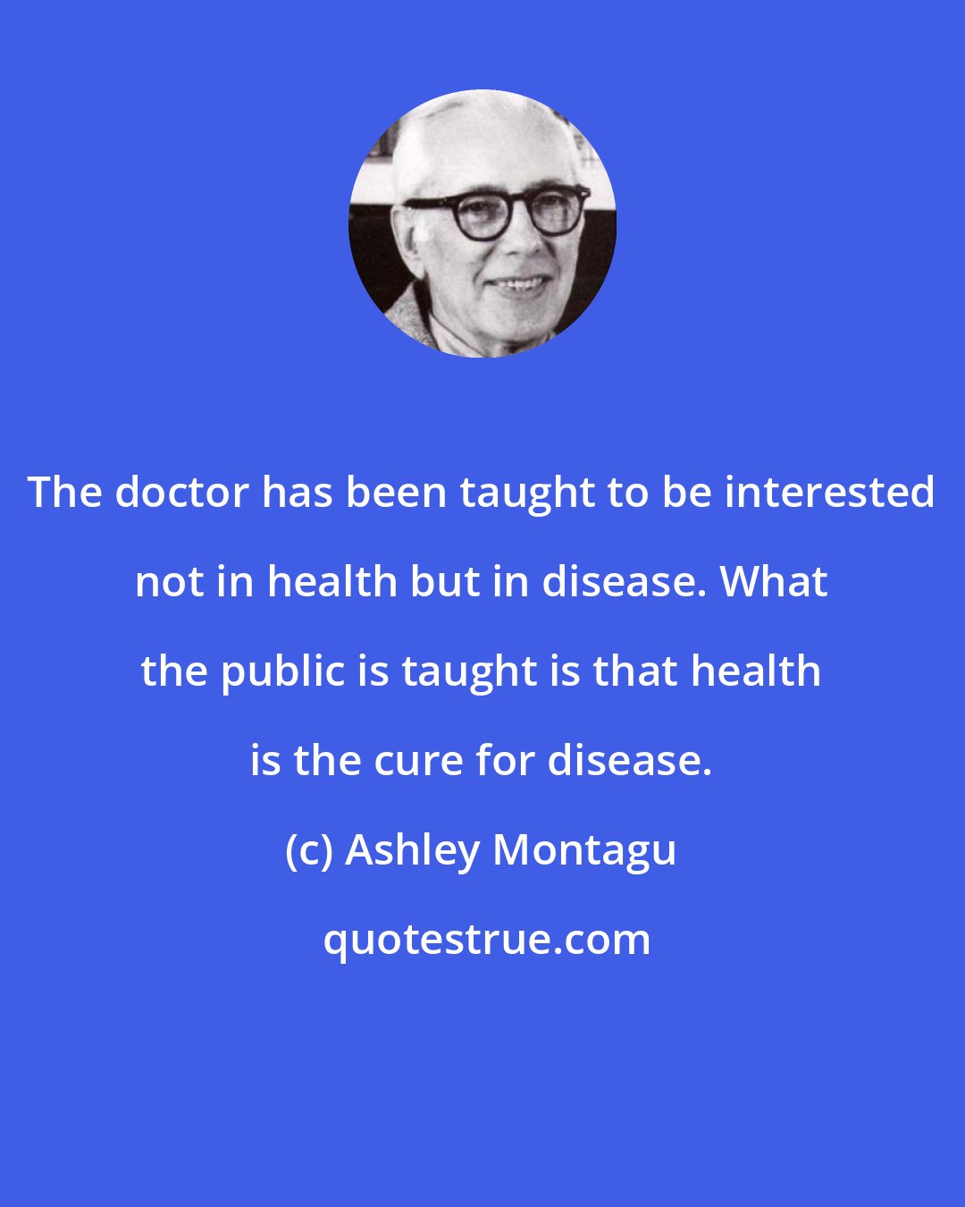 Ashley Montagu: The doctor has been taught to be interested not in health but in disease. What the public is taught is that health is the cure for disease.