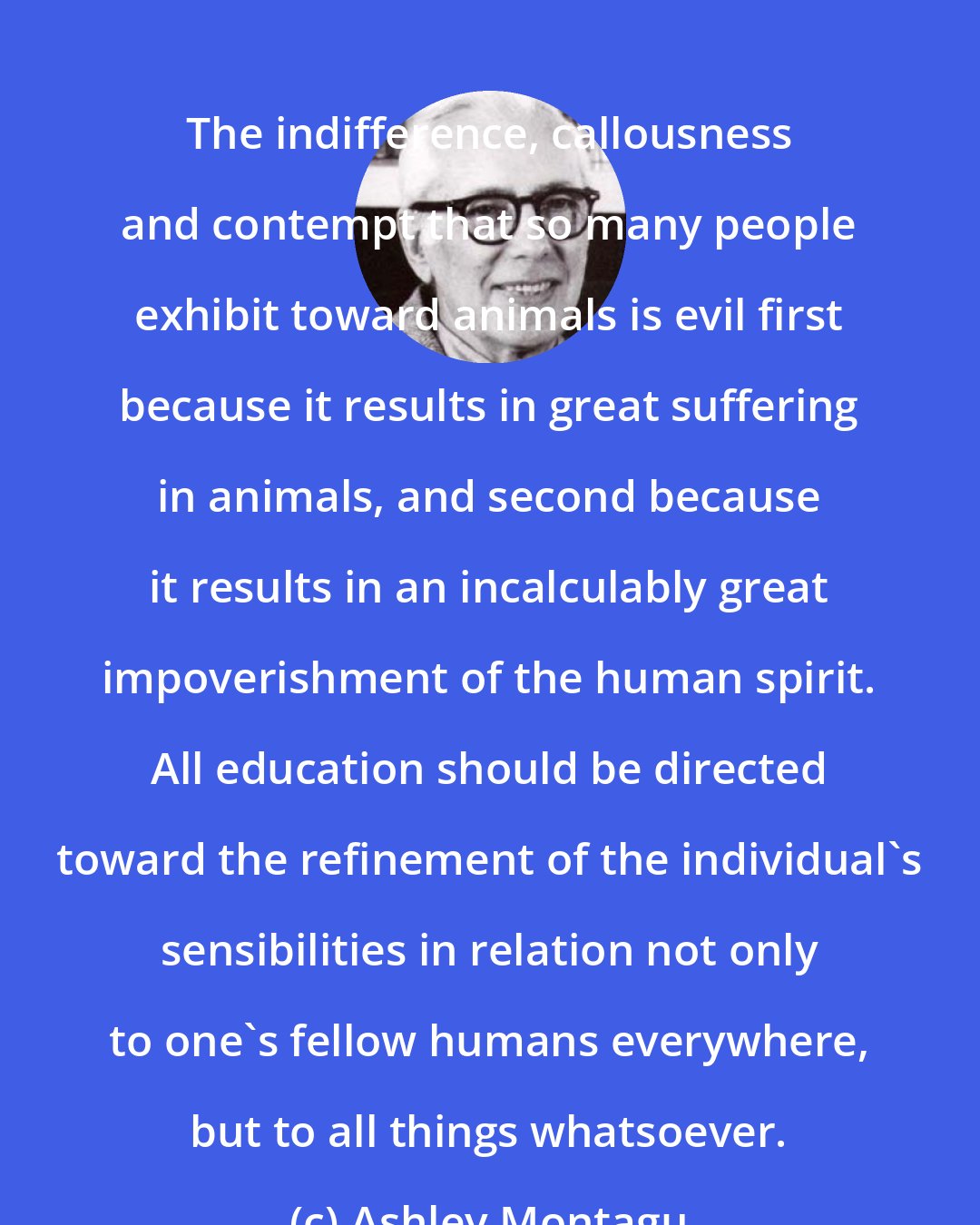 Ashley Montagu: The indifference, callousness and contempt that so many people exhibit toward animals is evil first because it results in great suffering in animals, and second because it results in an incalculably great impoverishment of the human spirit. All education should be directed toward the refinement of the individual's sensibilities in relation not only to one's fellow humans everywhere, but to all things whatsoever.