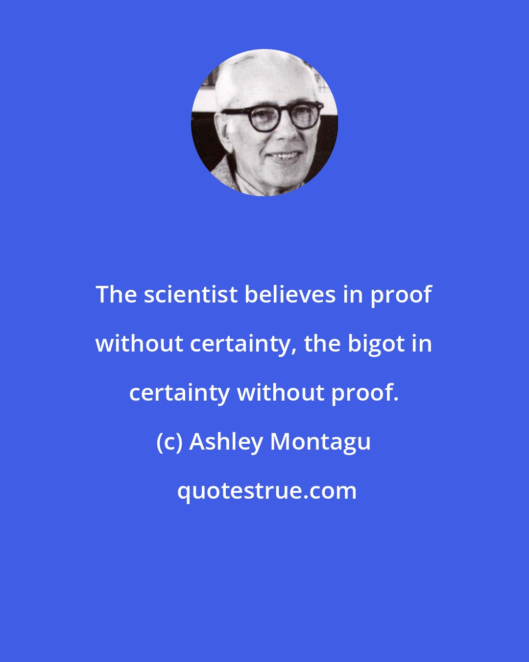 Ashley Montagu: The scientist believes in proof without certainty, the bigot in certainty without proof.