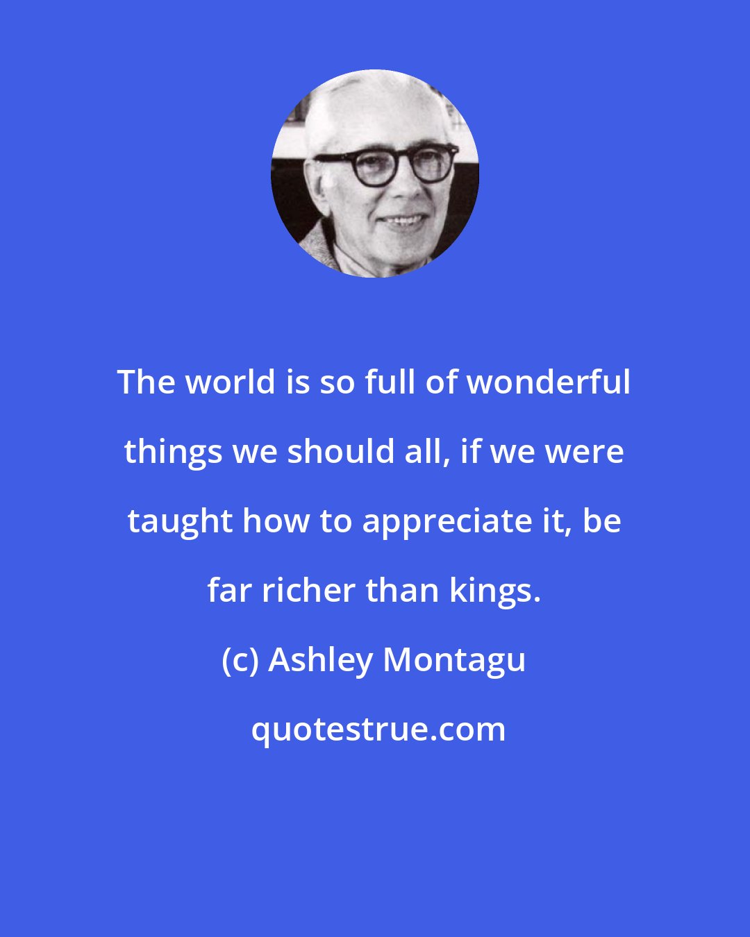 Ashley Montagu: The world is so full of wonderful things we should all, if we were taught how to appreciate it, be far richer than kings.