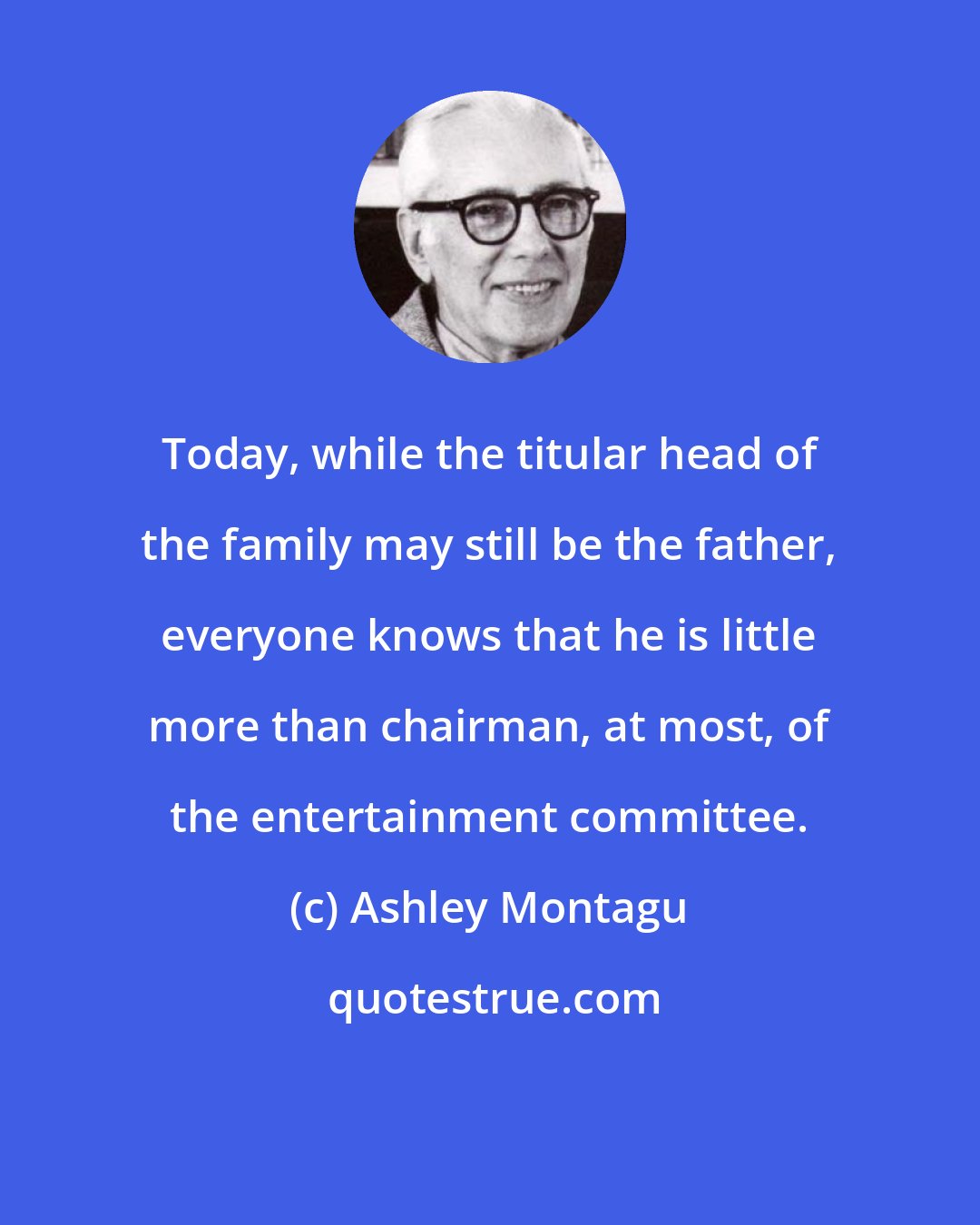 Ashley Montagu: Today, while the titular head of the family may still be the father, everyone knows that he is little more than chairman, at most, of the entertainment committee.