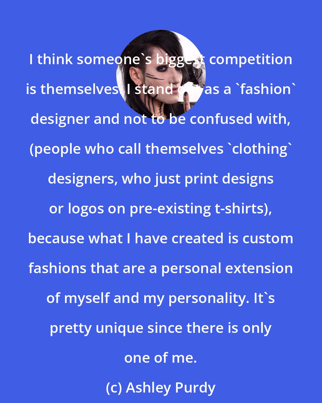 Ashley Purdy: I think someone's biggest competition is themselves. I stand out as a 'fashion' designer and not to be confused with, (people who call themselves 'clothing' designers, who just print designs or logos on pre-existing t-shirts), because what I have created is custom fashions that are a personal extension of myself and my personality. It's pretty unique since there is only one of me.