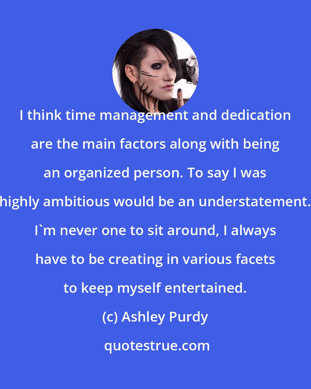 Ashley Purdy: I think time management and dedication are the main factors along with being an organized person. To say I was highly ambitious would be an understatement. I'm never one to sit around, I always have to be creating in various facets to keep myself entertained.