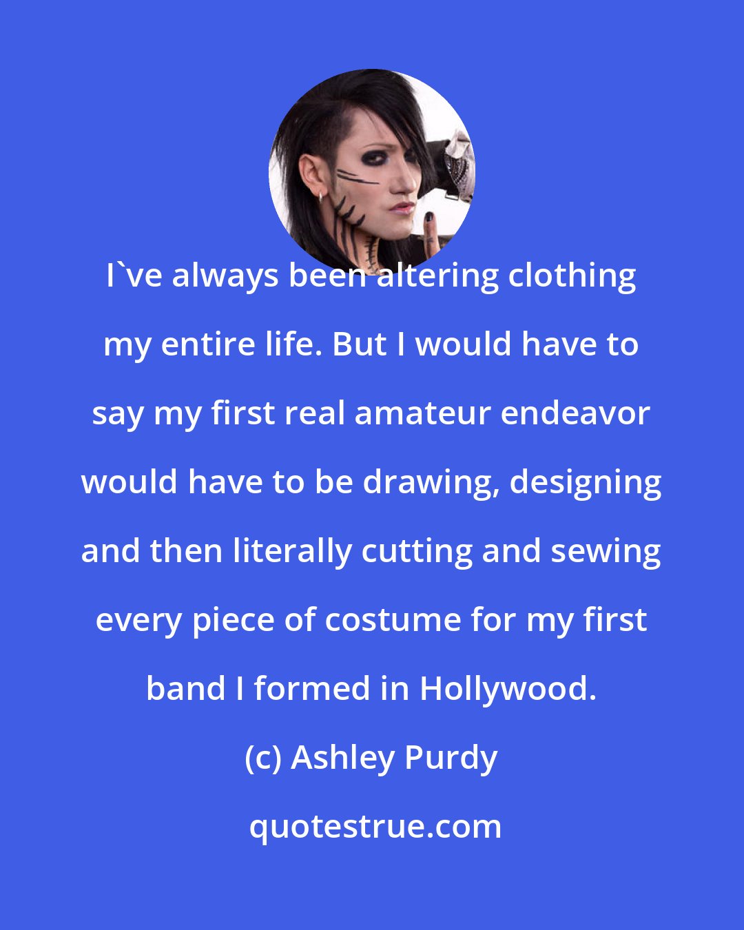 Ashley Purdy: I've always been altering clothing my entire life. But I would have to say my first real amateur endeavor would have to be drawing, designing and then literally cutting and sewing every piece of costume for my first band I formed in Hollywood.