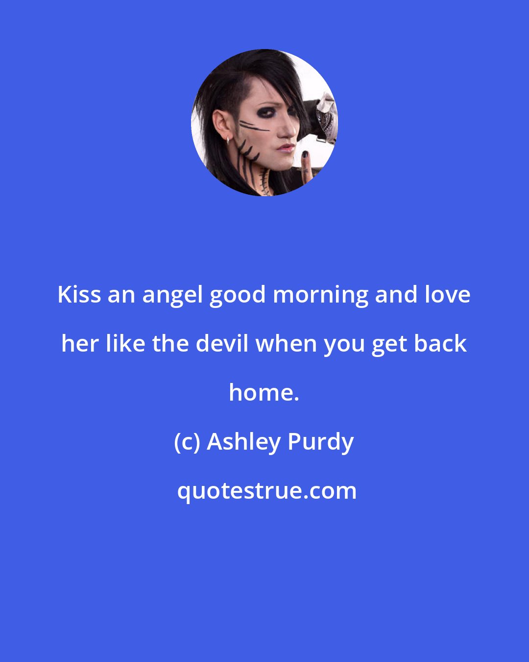 Ashley Purdy: Kiss an angel good morning and love her like the devil when you get back home.