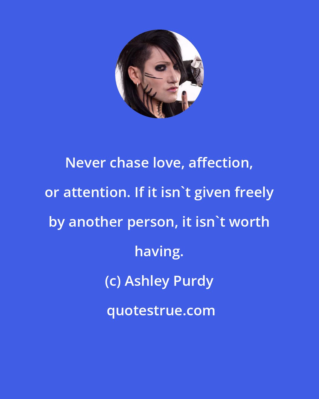 Ashley Purdy: Never chase love, affection, or attention. If it isn't given freely by another person, it isn't worth having.