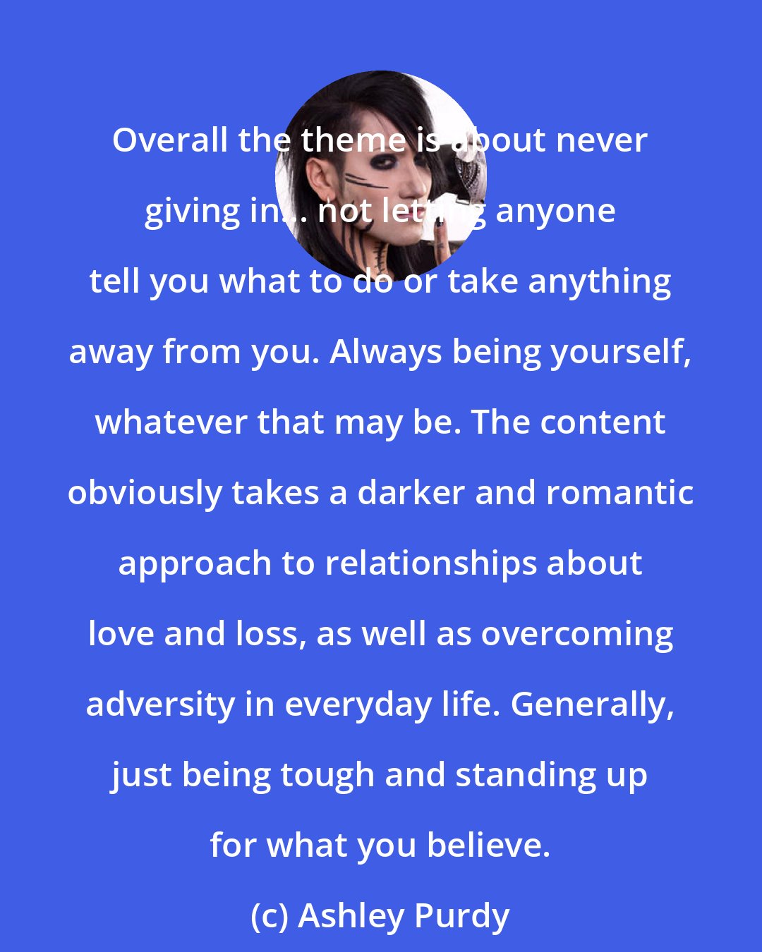 Ashley Purdy: Overall the theme is about never giving in... not letting anyone tell you what to do or take anything away from you. Always being yourself, whatever that may be. The content obviously takes a darker and romantic approach to relationships about love and loss, as well as overcoming adversity in everyday life. Generally, just being tough and standing up for what you believe.