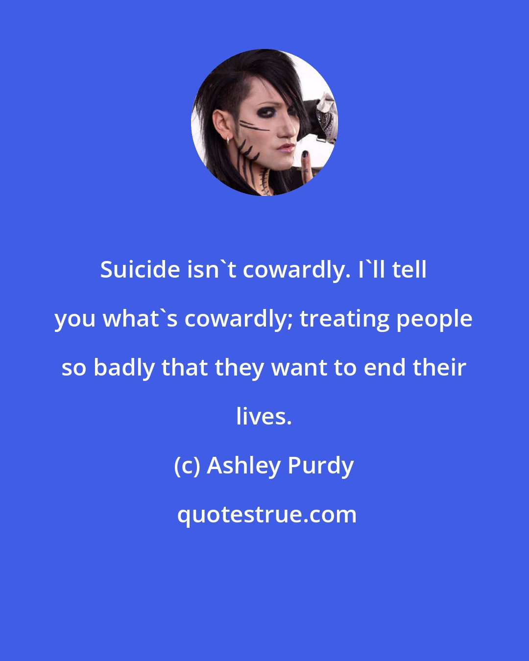 Ashley Purdy: Suicide isn't cowardly. I'll tell you what's cowardly; treating people so badly that they want to end their lives.