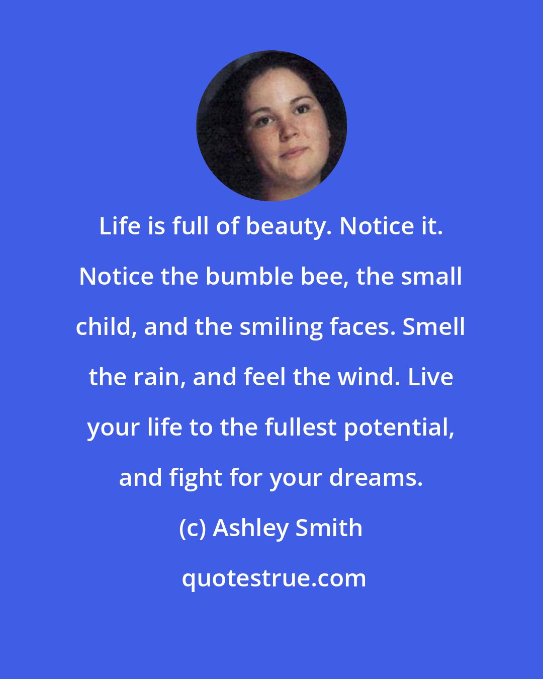 Ashley Smith: Life is full of beauty. Notice it. Notice the bumble bee, the small child, and the smiling faces. Smell the rain, and feel the wind. Live your life to the fullest potential, and fight for your dreams.
