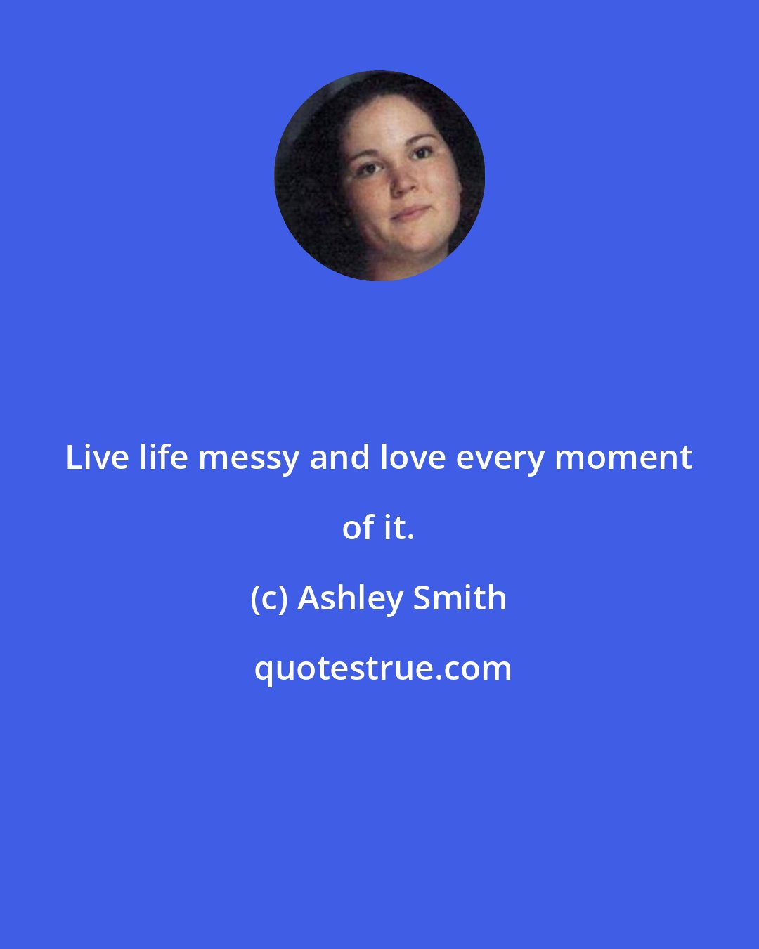 Ashley Smith: Live life messy and love every moment of it.
