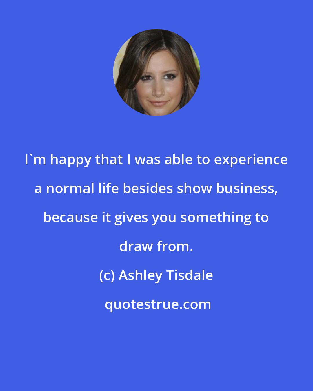 Ashley Tisdale: I'm happy that I was able to experience a normal life besides show business, because it gives you something to draw from.