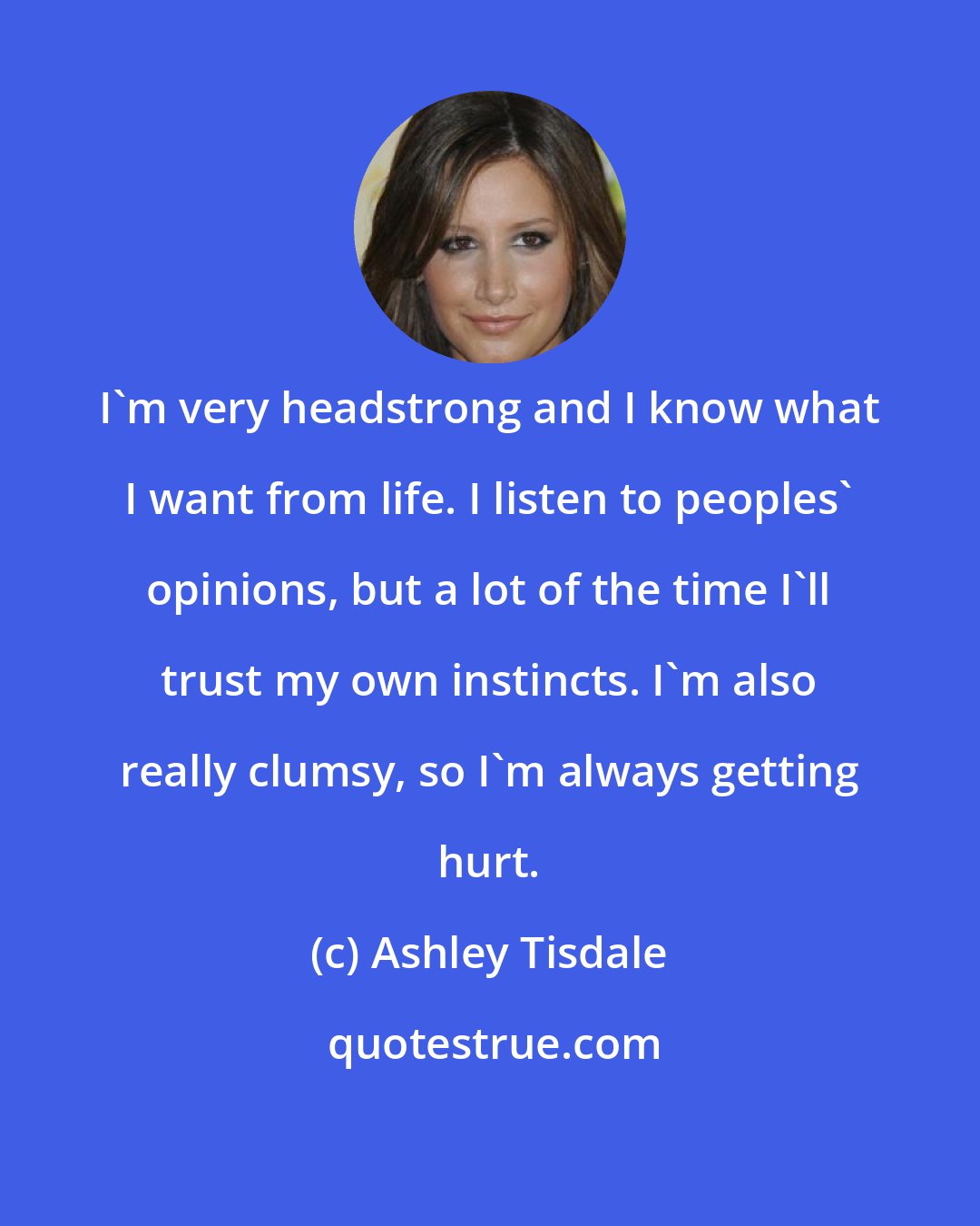 Ashley Tisdale: I'm very headstrong and I know what I want from life. I listen to peoples' opinions, but a lot of the time I'll trust my own instincts. I'm also really clumsy, so I'm always getting hurt.