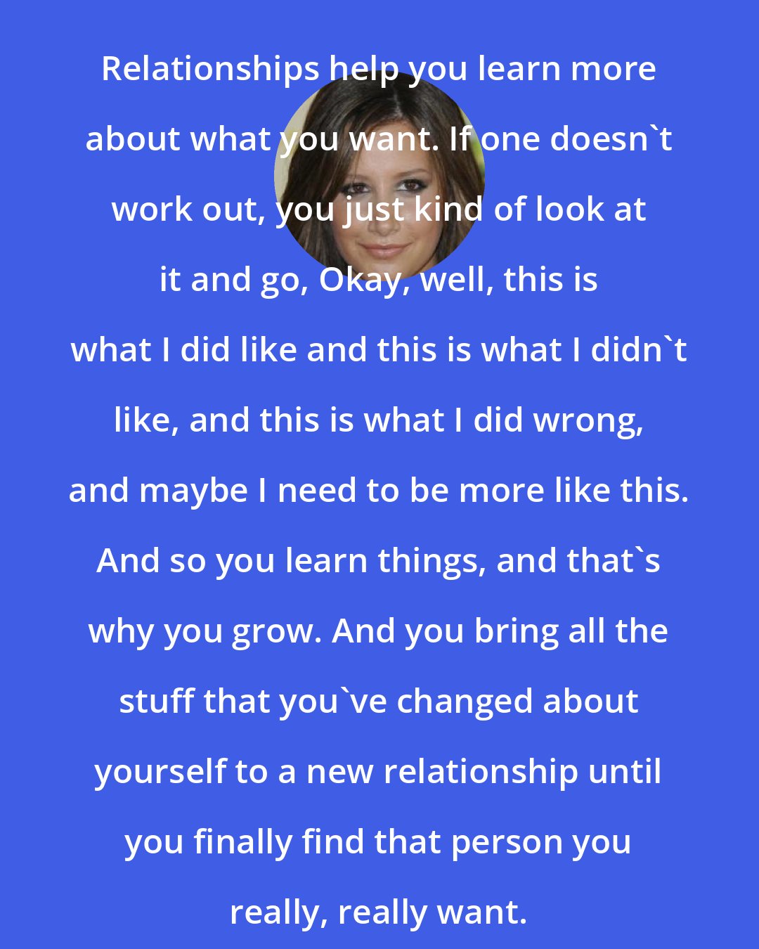 Ashley Tisdale: Relationships help you learn more about what you want. If one doesn't work out, you just kind of look at it and go, Okay, well, this is what I did like and this is what I didn't like, and this is what I did wrong, and maybe I need to be more like this. And so you learn things, and that's why you grow. And you bring all the stuff that you've changed about yourself to a new relationship until you finally find that person you really, really want.