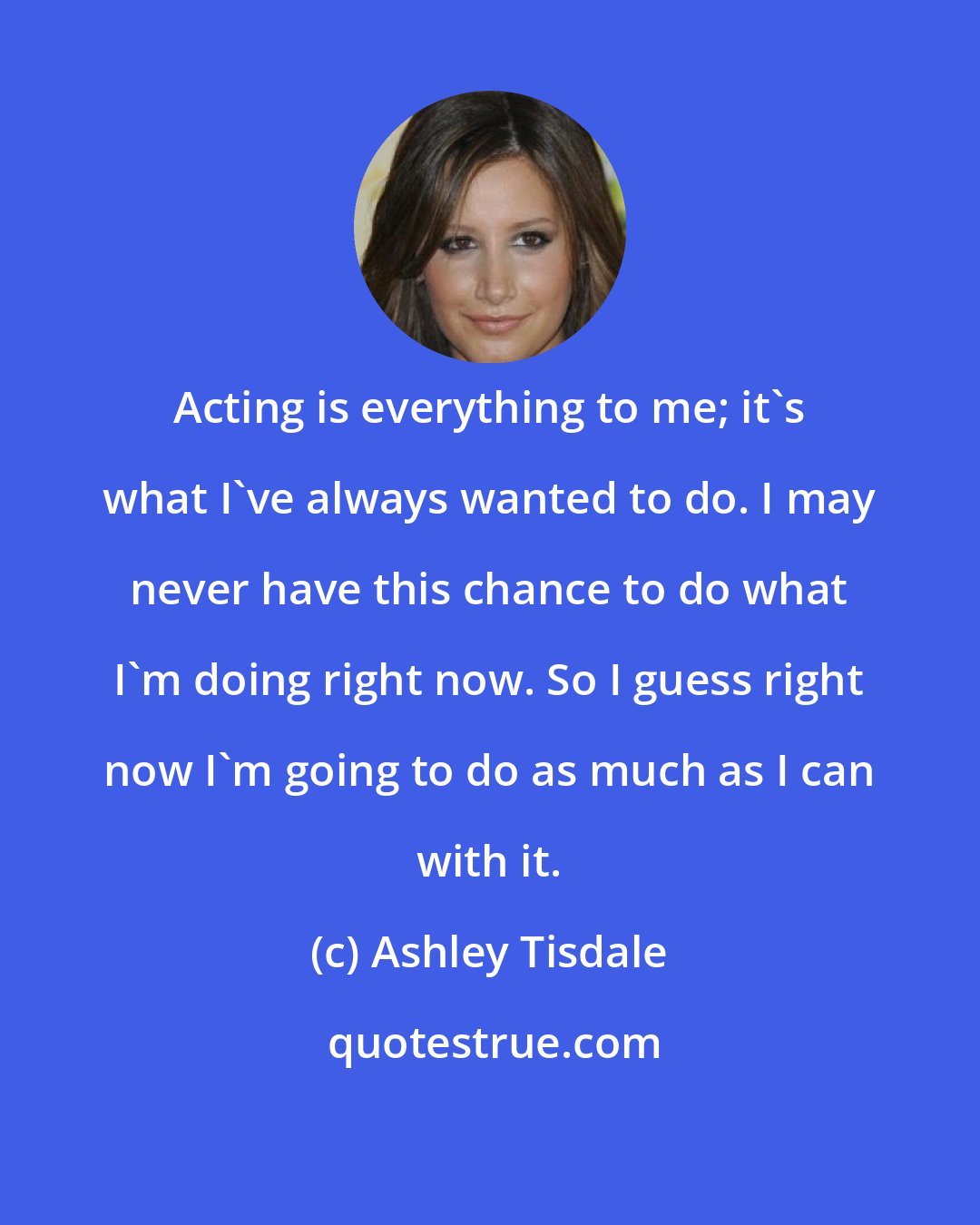 Ashley Tisdale: Acting is everything to me; it's what I've always wanted to do. I may never have this chance to do what I'm doing right now. So I guess right now I'm going to do as much as I can with it.