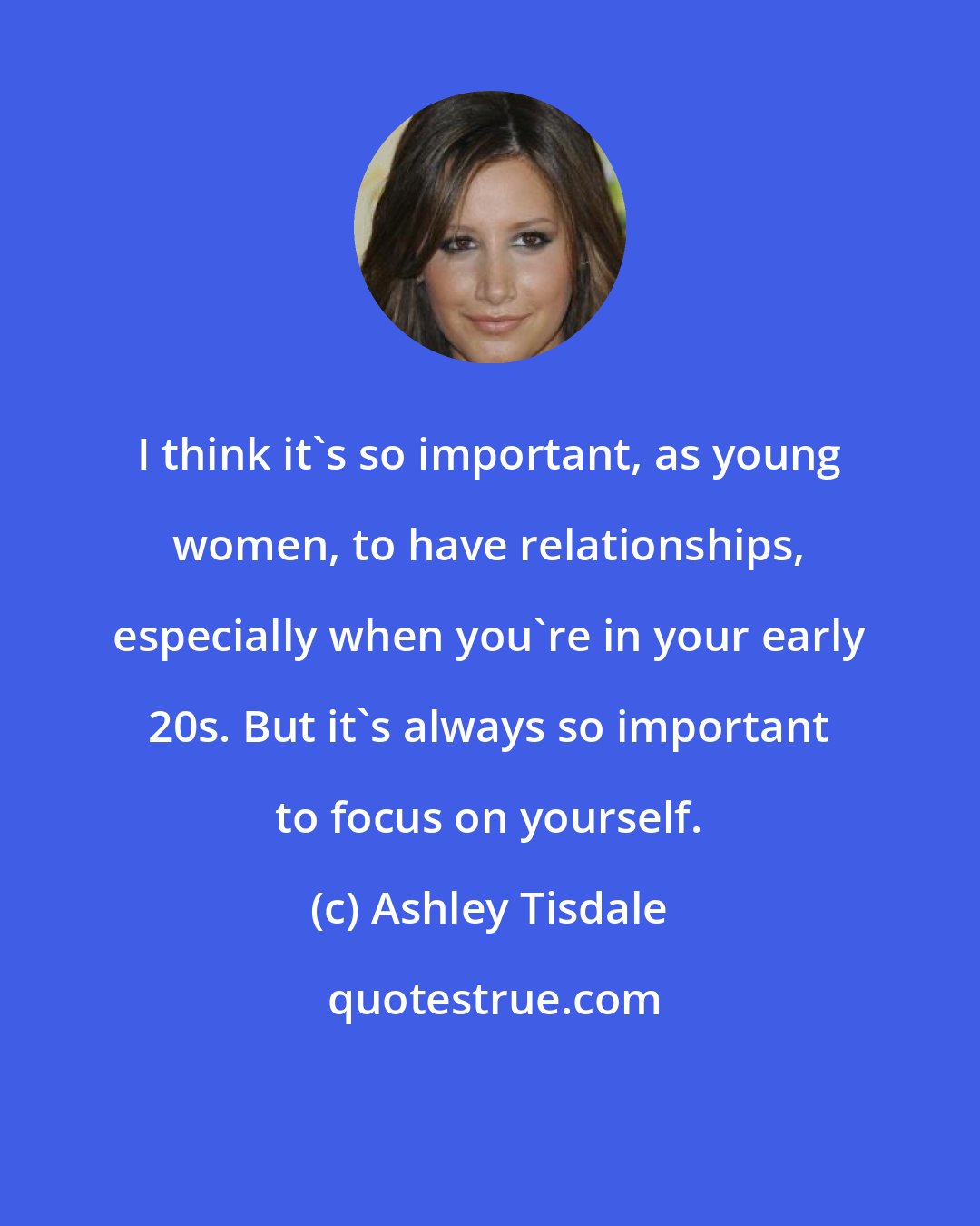 Ashley Tisdale: I think it's so important, as young women, to have relationships, especially when you're in your early 20s. But it's always so important to focus on yourself.