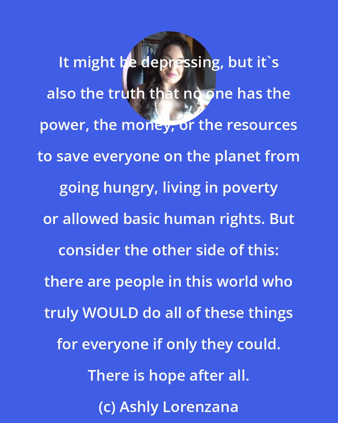 Ashly Lorenzana: It might be depressing, but it's also the truth that no one has the power, the money, or the resources to save everyone on the planet from going hungry, living in poverty or allowed basic human rights. But consider the other side of this: there are people in this world who truly WOULD do all of these things for everyone if only they could. There is hope after all.